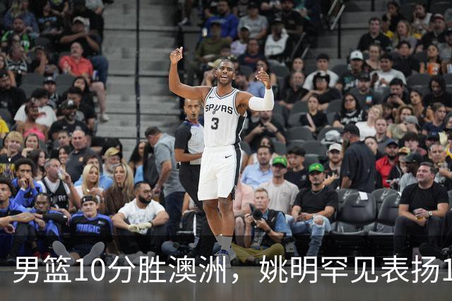 男篮10分胜澳洲，姚明罕见表扬1人像诺维茨基，20年噩梦终于醒了